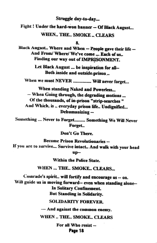 Struggle day-to-day... Fight ! Under the hard-won banner — Of Black August... WHEN.. THE.. SMOKE .. CLEARS 8. Black August.. Where and When — People gave their life — And From/ Where/ We’ve come ... Each of us,. Finding our way out of IMPRISONMENT. Let Black August ... be inspiration for all— Both inside and outside:prison .. When we must NEVER .. Will never forget... When standing Naked and Poweress... ~ Whea Going through, the degrading motions .. Of the thousands, of in-prison "strip-searches " And Which, is . everyday prison life.. Undiguified... Dehumanizing — Something ... Never to Forget... Forget.. Don’t Go There. Become Prison Revolutionaries — If you are to survive... Survive intact.. And walk with your head up— Within the Police State. WHEN ... THE.. SMOKE.. CLEARS... Cowrade’s spirit.. will fortify and encourage us - on. Will guide us in moving forward— even when standing alone— In Solitary Confinement. But Standing in Solidarity. SOLIDARITY FOREVER. — And against the common enemy. ’WHEN .. THE.. SMOKE.. CLEARS For all Who resist — Page 18 Something We Will Never